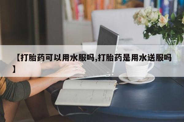 正品打胎药专卖微信【打胎药可以用水服吗,打胎药是用水送服吗】
