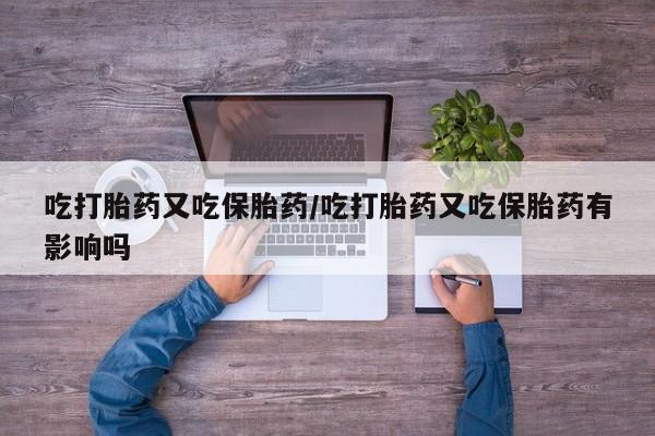 正品打胎药专卖微信吃打胎药又吃保胎药/吃打胎药又吃保胎药有影响吗