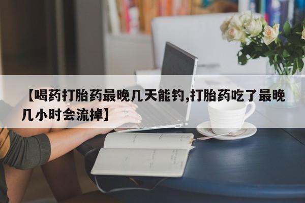 正品打胎药专卖微信【喝药打胎药最晚几天能钓,打胎药吃了最晚几小时会流掉】