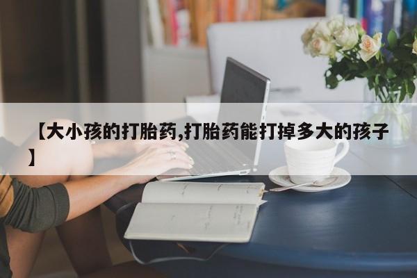 正品打胎药专卖微信【大小孩的打胎药,打胎药能打掉多大的孩子】