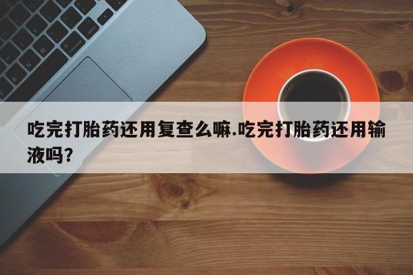 正品打胎药专卖微信吃完打胎药还用复查么嘛.吃完打胎药还用输液吗？