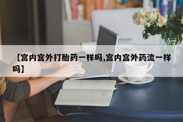 正品打胎药专卖微信【宫内宫外打胎药一样吗,宫内宫外药流一样吗】