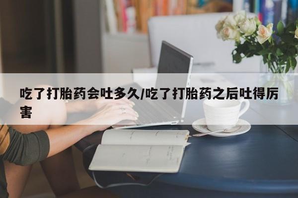 正品打胎药专卖微信吃了打胎药会吐多久/吃了打胎药之后吐得厉害