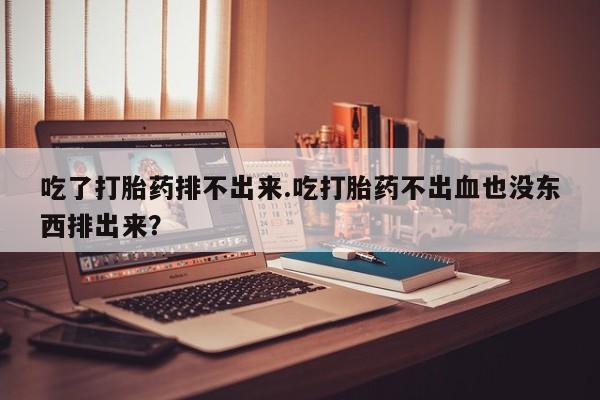 正品打胎药专卖微信吃了打胎药排不出来.吃打胎药不出血也没东西排出来？