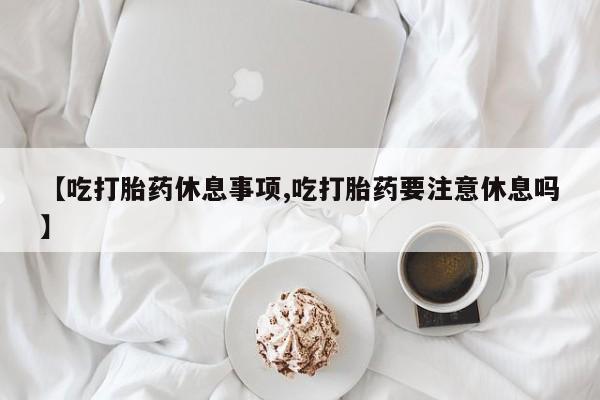 正品打胎药专卖微信【吃打胎药休息事项,吃打胎药要注意休息吗】