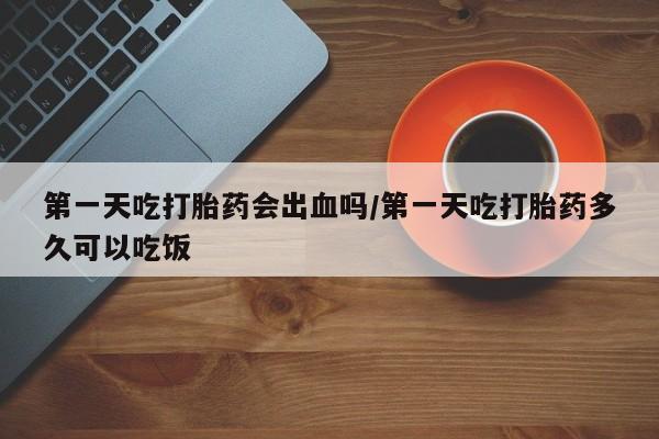 正品打胎药专卖微信第一天吃打胎药会出血吗/第一天吃打胎药多久可以吃饭