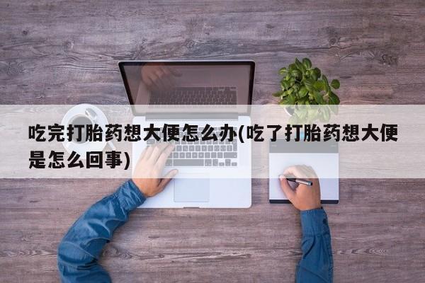 正品打胎药专卖微信吃完打胎药想大便怎么办(吃了打胎药想大便是怎么回事)
