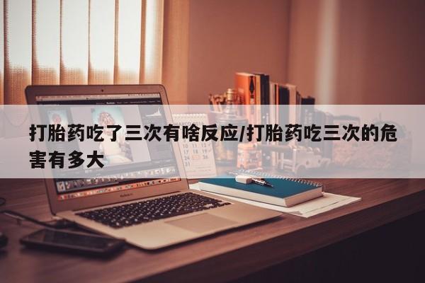 正品打胎药专卖微信打胎药吃了三次有啥反应/打胎药吃三次的危害有多大