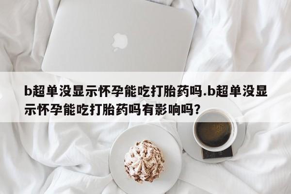 正品打胎药专卖微信b超单没显示怀孕能吃打胎药吗.b超单没显示怀孕能吃打胎药吗有影响吗？