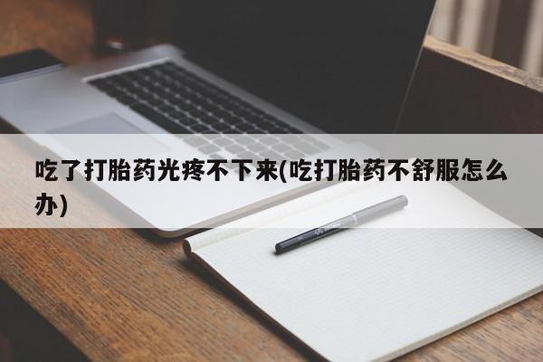 正品打胎药专卖微信吃了打胎药光疼不下来(吃打胎药不舒服怎么办)