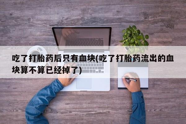 正品打胎药专卖微信吃了打胎药后只有血块(吃了打胎药流出的血块算不算已经掉了)