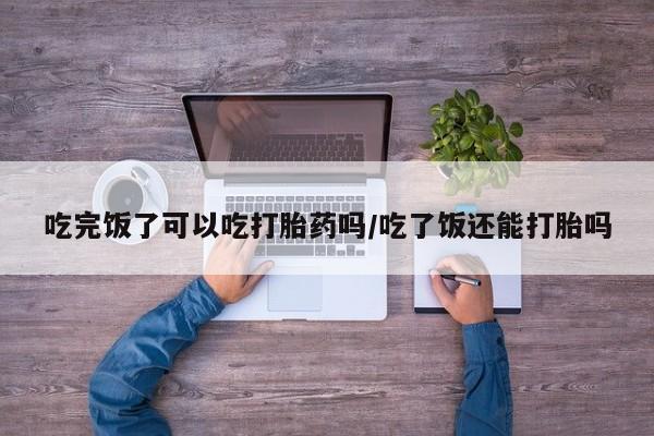 正品打胎药专卖微信吃完饭了可以吃打胎药吗/吃了饭还能打胎吗