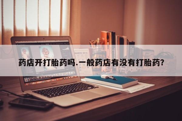 正品打胎药专卖微信药店开打胎药吗.一般药店有没有打胎药？