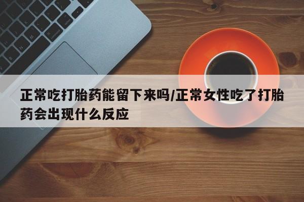 正品打胎药专卖微信正常吃打胎药能留下来吗/正常女性吃了打胎药会出现什么反应