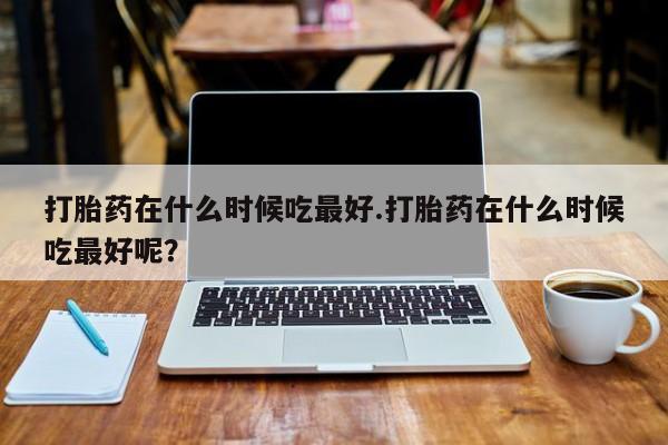 正品打胎药专卖微信打胎药在什么时候吃最好.打胎药在什么时候吃最好呢？