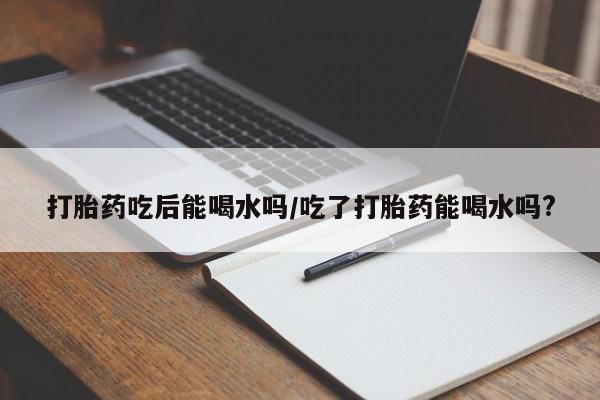 正品打胎药专卖微信打胎药吃后能喝水吗/吃了打胎药能喝水吗?