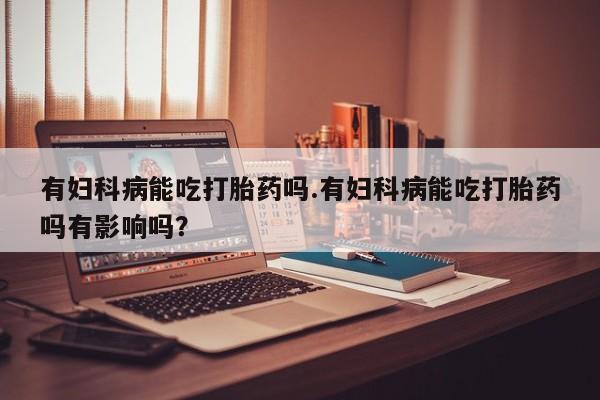 正品打胎药专卖微信有妇科病能吃打胎药吗.有妇科病能吃打胎药吗有影响吗？