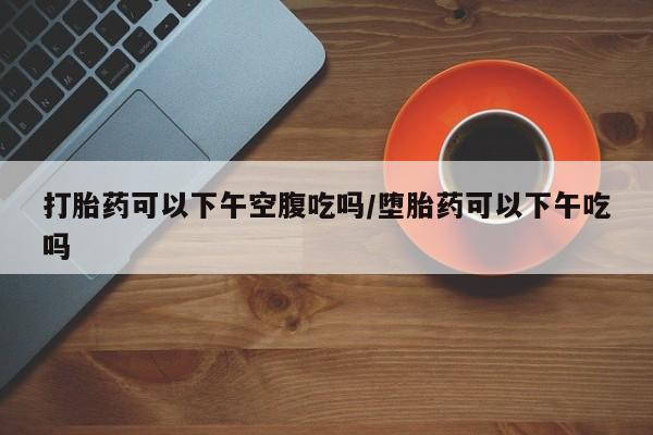 正品打胎药专卖微信打胎药可以下午空腹吃吗/堕胎药可以下午吃吗