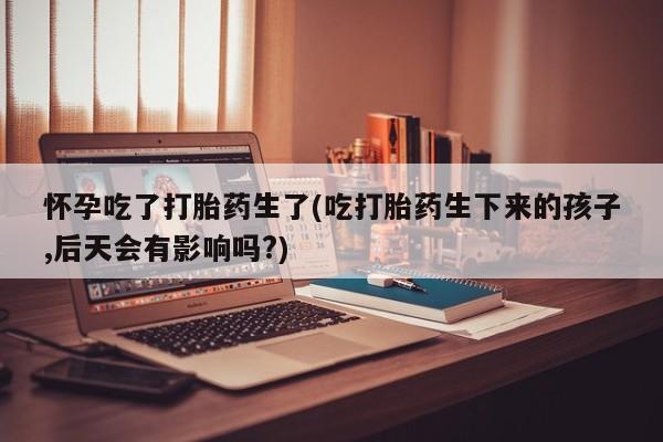 正品打胎药专卖微信怀孕吃了打胎药生了(吃打胎药生下来的孩子,后天会有影响吗?)