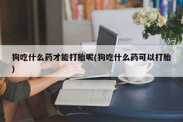 正品打胎药专卖微信狗吃什么药才能打胎呢(狗吃什么药可以打胎)