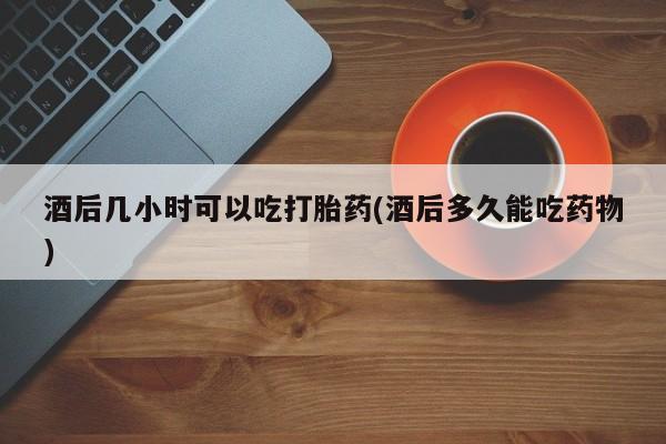 正品打胎药专卖微信酒后几小时可以吃打胎药(酒后多久能吃药物)