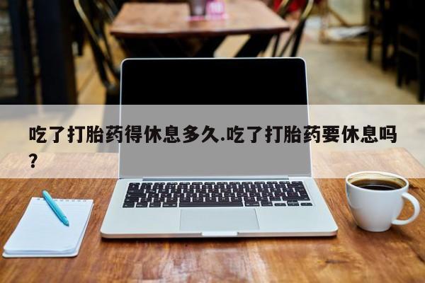 正品打胎药专卖微信吃了打胎药得休息多久.吃了打胎药要休息吗？