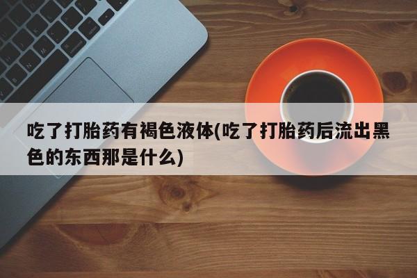 正品打胎药专卖微信吃了打胎药有褐色液体(吃了打胎药后流出黑色的东西那是什么)