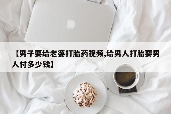 正品打胎药专卖微信【男子要给老婆打胎药视频,给男人打胎要男人付多少钱】