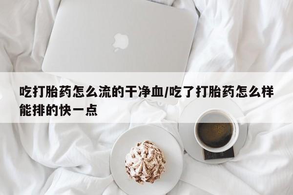 正品打胎药专卖微信吃打胎药怎么流的干净血/吃了打胎药怎么样能排的快一点