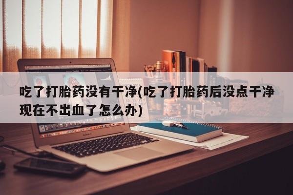 正品打胎药专卖微信吃了打胎药没有干净(吃了打胎药后没点干净现在不出血了怎么办)