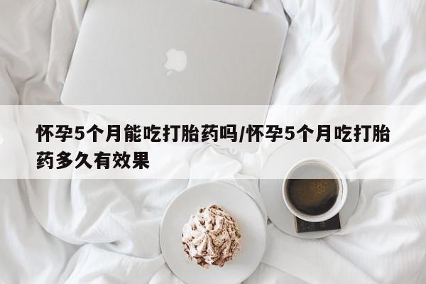 正品打胎药专卖微信怀孕5个月能吃打胎药吗/怀孕5个月吃打胎药多久有效果