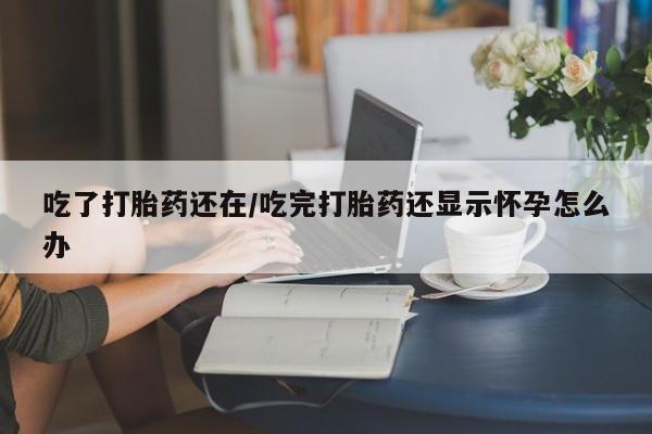 正品打胎药专卖微信吃了打胎药还在/吃完打胎药还显示怀孕怎么办