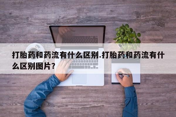 正品打胎药专卖微信打胎药和药流有什么区别.打胎药和药流有什么区别图片？