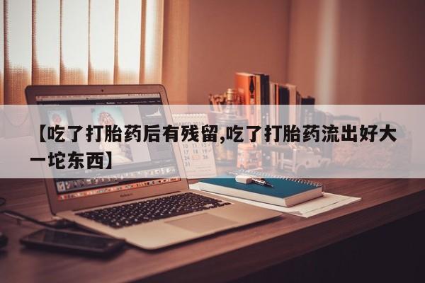 正品打胎药专卖微信【吃了打胎药后有残留,吃了打胎药流出好大一坨东西】