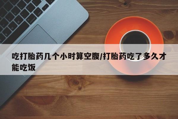 正品打胎药专卖微信吃打胎药几个小时算空腹/打胎药吃了多久才能吃饭