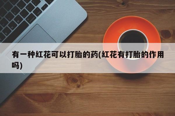 正品打胎药专卖微信有一种红花可以打胎的药(红花有打胎的作用吗)