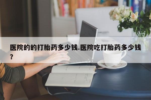 正品打胎药专卖微信医院的的打胎药多少钱.医院吃打胎药多少钱？