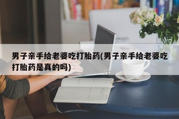 正品打胎药专卖微信男子亲手给老婆吃打胎药(男子亲手给老婆吃打胎药是真的吗)