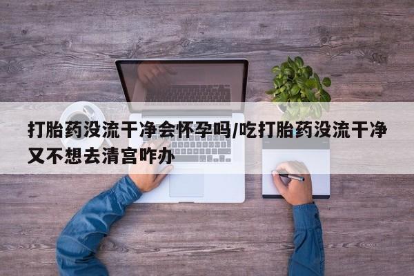 正品打胎药专卖微信打胎药没流干净会怀孕吗/吃打胎药没流干净又不想去清宫咋办