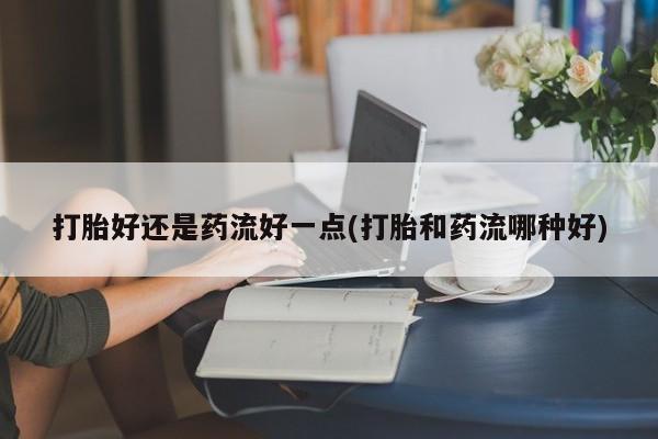 正品打胎药专卖微信打胎好还是药流好一点(打胎和药流哪种好)