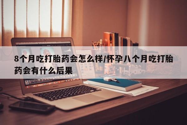 正品打胎药专卖微信8个月吃打胎药会怎么样/怀孕八个月吃打胎药会有什么后果