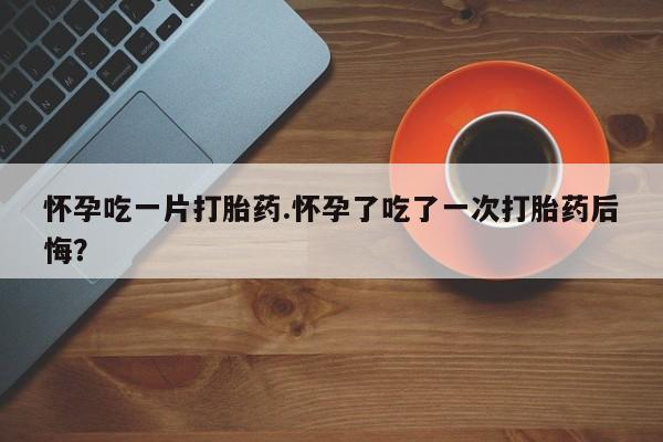 正品打胎药专卖微信怀孕吃一片打胎药.怀孕了吃了一次打胎药后悔？