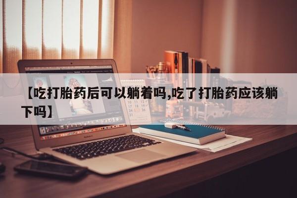正品打胎药专卖微信【吃打胎药后可以躺着吗,吃了打胎药应该躺下吗】
