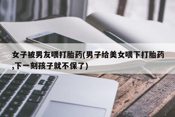 正品打胎药专卖微信女子被男友喂打胎药(男子给美女喂下打胎药,下一刻孩子就不保了)