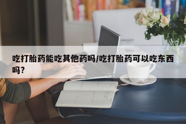 正品打胎药专卖微信吃打胎药能吃其他药吗/吃打胎药可以吃东西吗?