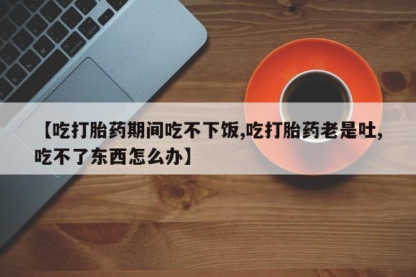正品打胎药专卖微信【吃打胎药期间吃不下饭,吃打胎药老是吐,吃不了东西怎么办】