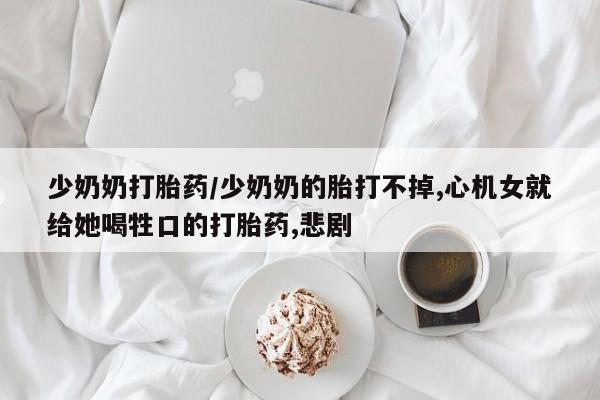 正品打胎药专卖微信少奶奶打胎药/少奶奶的胎打不掉,心机女就给她喝牲口的打胎药,悲剧