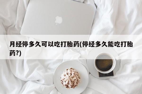 正品打胎药专卖微信月经停多久可以吃打胎药(停经多久能吃打胎药?)