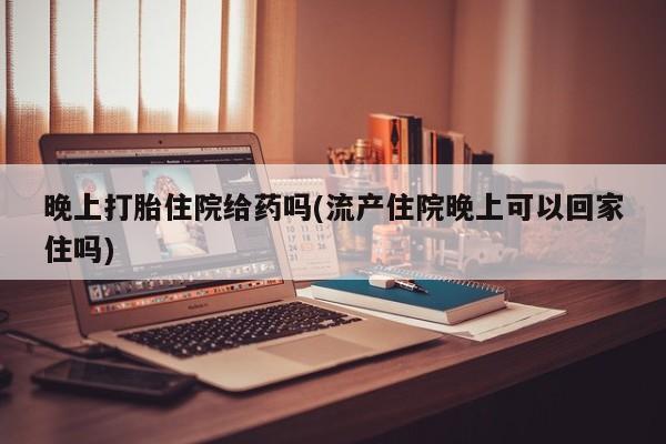 正品打胎药专卖微信晚上打胎住院给药吗(流产住院晚上可以回家住吗)