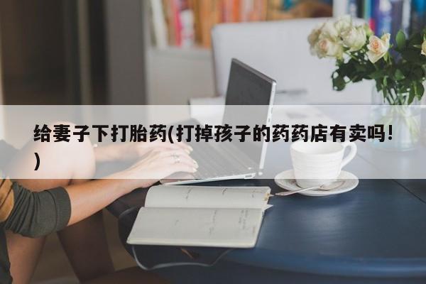正品打胎药专卖微信给妻子下打胎药(打掉孩子的药药店有卖吗!)